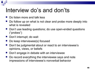 Interview do’s and don’ts
   Do listen more and talk less
   Do follow up on what is not clear and probe more deeply into
    what is revealed
   Don’t use leading questions; do use open-ended questions
    (“probes”)
   Don’t interrupt; do wait
   Do keep interviewee(s) focused
   Don’t be judgmental about or react to an interviewee’s
    opinions, views, or beliefs
   Don’t engage in debate with an interviewee
   Do record everything the interviewee says and note
    impressions of interviewee’s nonverbal behavior

                                                                   48
 