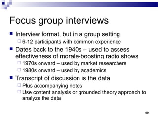 Focus group interviews
   Interview format, but in a group setting
     6-12   participants with common experience
   Dates back to the 1940s – used to assess
    effectiveness of morale-boosting radio shows
     1970s onward – used by market researchers
     1980s onward – used by academics
   Transcript of discussion is the data
     Plus accompanying notes
     Use content analysis or grounded theory approach to
      analyze the data

                                                        49
 