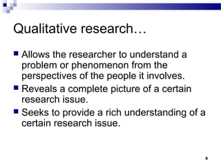 Qualitative research…
 Allows the researcher to understand a
  problem or phenomenon from the
  perspectives of the people it involves.
 Reveals a complete picture of a certain
  research issue.
 Seeks to provide a rich understanding of a
  certain research issue.


                                           5
 