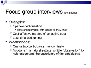 Focus group interviews (continued)
   Strengths:
     Open-ended      question
          Spontaneously deal with issues as they arise
     Cost-effective
                   method of collecting data
     Less time-consuming
   Weaknesses:
     One  or two participants may dominate
     Not done in a natural setting, so little “observation” to
      help understand the experience of the participants


                                                              50
 