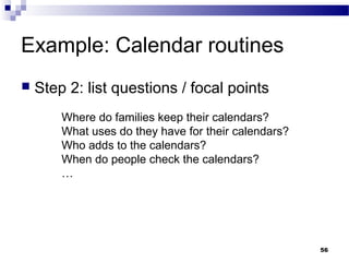 Example: Calendar routines
   Step 2: list questions / focal points
        Where do families keep their calendars?
        What uses do they have for their calendars?
        Who adds to the calendars?
        When do people check the calendars?
        …




                                                      56
 