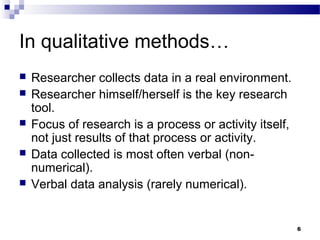 In qualitative methods…
   Researcher collects data in a real environment.
   Researcher himself/herself is the key research
    tool.
   Focus of research is a process or activity itself,
    not just results of that process or activity.
   Data collected is most often verbal (non-
    numerical).
   Verbal data analysis (rarely numerical).


                                                         6
 