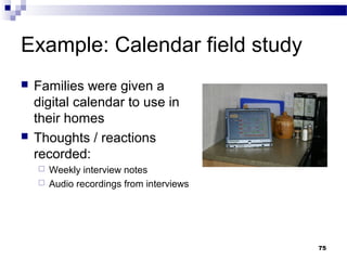 Example: Calendar field study
   Families were given a
    digital calendar to use in
    their homes
   Thoughts / reactions
    recorded:
     Weekly interview notes
     Audio recordings from interviews




                                         75
 