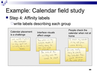 Example: Calendar field study
   Step 4: Affinity labels
     write   labels describing each group
                                             People check the
    Calendar placement   Interface visuals   calendar when not at
    is a challenge       affect usage        home




                                                               88
 