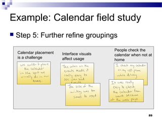Example: Calendar field study
   Step 5: Further refine groupings
                                             People check the
    Calendar placement   Interface visuals   calendar when not at
    is a challenge       affect usage        home




                                                               89
 
