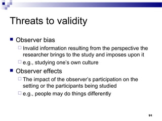 Threats to validity
   Observer bias
     Invalid information resulting from the perspective the
      researcher brings to the study and imposes upon it
     e.g., studying one’s own culture

   Observer effects
     The  impact of the observer’s participation on the
      setting or the participants being studied
     e.g., people may do things differently




                                                               91
 