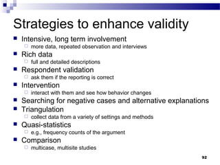 Strategies to enhance validity
   Intensive, long term involvement
       more data, repeated observation and interviews
   Rich data
       full and detailed descriptions
   Respondent validation
       ask them if the reporting is correct
   Intervention
       interact with them and see how behavior changes
   Searching for negative cases and alternative explanations
   Triangulation
       collect data from a variety of settings and methods
   Quasi-statistics
       e.g., frequency counts of the argument
   Comparison
       multicase, multisite studies
                                                              92
 