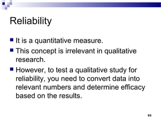 Reliability
 It is a quantitative measure.
 This concept is irrelevant in qualitative
  research.
 However, to test a qualitative study for
  reliability, you need to convert data into
  relevant numbers and determine efficacy
  based on the results.

                                               93
 