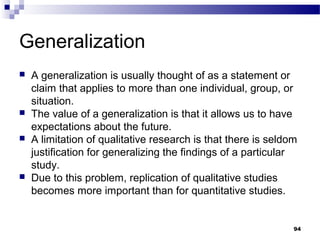 Generalization
   A generalization is usually thought of as a statement or
    claim that applies to more than one individual, group, or
    situation.
   The value of a generalization is that it allows us to have
    expectations about the future.
   A limitation of qualitative research is that there is seldom
    justification for generalizing the findings of a particular
    study.
   Due to this problem, replication of qualitative studies
    becomes more important than for quantitative studies.


                                                               94
 