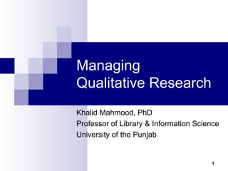 Managing
Qualitative Research
Khalid Mahmood, PhD
Professor of Library & Information Science
University of the Punjab


                                       1
 