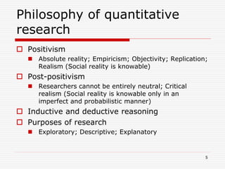 Philosophy of quantitative
research
 Positivism
 Absolute reality; Empiricism; Objectivity; Replication;
Realism (Social reality is knowable)
 Post-positivism
 Researchers cannot be entirely neutral; Critical
realism (Social reality is knowable only in an
imperfect and probabilistic manner)
 Inductive and deductive reasoning
 Purposes of research
 Exploratory; Descriptive; Explanatory
5
 