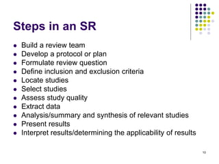 Steps in an SR
 Build a review team
 Develop a protocol or plan
 Formulate review question
 Define inclusion and exclusion criteria
 Locate studies
 Select studies
 Assess study quality
 Extract data
 Analysis/summary and synthesis of relevant studies
 Present results
 Interpret results/determining the applicability of results
10
 