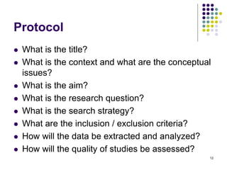 Protocol
 What is the title?
 What is the context and what are the conceptual
issues?
 What is the aim?
 What is the research question?
 What is the search strategy?
 What are the inclusion / exclusion criteria?
 How will the data be extracted and analyzed?
 How will the quality of studies be assessed?
12
 