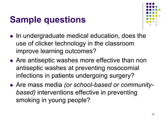 Sample questions
 In undergraduate medical education, does the
use of clicker technology in the classroom
improve learning outcomes?
 Are antiseptic washes more effective than non
antiseptic washes at preventing nosocomial
infections in patients undergoing surgery?
 Are mass media (or school-based or community-
based) interventions effective in preventing
smoking in young people?
15
 