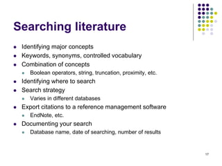 Searching literature
 Identifying major concepts
 Keywords, synonyms, controlled vocabulary
 Combination of concepts
 Boolean operators, string, truncation, proximity, etc.
 Identifying where to search
 Search strategy
 Varies in different databases
 Export citations to a reference management software
 EndNote, etc.
 Documenting your search
 Database name, date of searching, number of results
17
 