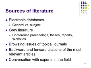 Sources of literature
 Electronic databases
 General vs. subject
 Grey literature
 Conference proceedings, theses, reports,
Websites
 Browsing issues of topical journals
 Backward and forward citations of the most
relevant articles
 Conversation with experts in the field
18
 
