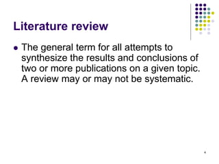 4
Literature review
 The general term for all attempts to
synthesize the results and conclusions of
two or more publications on a given topic.
A review may or may not be systematic.
 