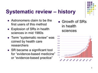 Systematic review – history
1
1
1
272
334
371
323
386
429
482
596
639
741
849
948
1079
1289
1594
2063
2335
2596
2778
3239
3930
4850
6538
8113
7096
526
0
1000
2000
3000
4000
5000
6000
7000
8000
9000
 Astronomers claim to be the
first users of this method
 Explosion of SRs in health
sciences in mid 1980s
 Term “systematic review” was
coined by health care
researchers
 SR became a significant tool
for “evidence-based medicine”
or “evidence-based practice”
6
 Growth of SRs
in health
sciences
 