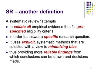 SR – another definition
A systematic review “attempts
 to collate all empirical evidence that fits pre-
specified eligibility criteria
 in order to answer a specific research question.
 It uses explicit, systematic methods that are
selected with a view to minimizing bias,
 thus providing more reliable findings from
which conclusions can be drawn and decisions
made.”
7
 