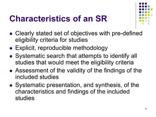 Characteristics of an SR
 Clearly stated set of objectives with pre-defined
eligibility criteria for studies
 Explicit, reproducible methodology
 Systematic search that attempts to identify all
studies that would meet the eligibility criteria
 Assessment of the validity of the findings of the
included studies
 Systematic presentation, and synthesis, of the
characteristics and findings of the included
studies
9
 