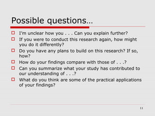 Possible questions…
 I’m unclear how you . . . Can you explain further?
 If you were to conduct this research again, how might
you do it differently?
 Do you have any plans to build on this research? If so,
how?
 How do your findings compare with those of . . .?
 Can you summarize what your study has contributed to
our understanding of . . .?
 What do you think are some of the practical applications
of your findings?
11
 