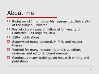  Professor of Information Management at University
of the Punjab, Pakistan
 Post-doctoral research fellow at University of
California, Los Angeles, USA
 150+ publications
 Supervised many doctoral, M.Phil. and master
theses
 Worked for many research journals as editor,
reviewer and editorial board member
 Conducted many trainings on research writing and
publishing
About me
2
 