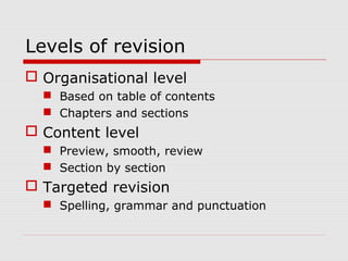 Levels of revision
 Organisational level
 Based on table of contents
 Chapters and sections
 Content level
 Preview, smooth, review
 Section by section
 Targeted revision
 Spelling, grammar and punctuation
 