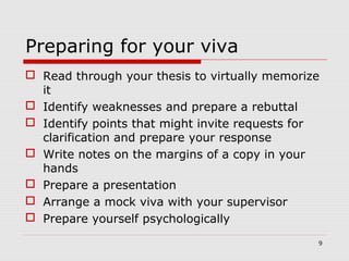 Preparing for your viva
 Read through your thesis to virtually memorize
it
 Identify weaknesses and prepare a rebuttal
 Identify points that might invite requests for
clarification and prepare your response
 Write notes on the margins of a copy in your
hands
 Prepare a presentation
 Arrange a mock viva with your supervisor
 Prepare yourself psychologically
9
 