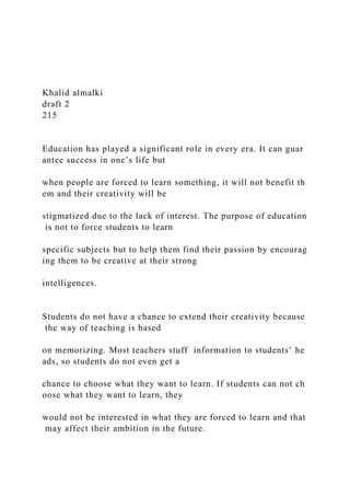 Khalid almalki
draft 2
215
Education has played a significant role in every era. It can guar
antee success in one’s life but
when people are forced to learn something, it will not benefit th
em and their creativity will be
stigmatized due to the lack of interest. The purpose of education
is not to force students to learn
specific subjects but to help them find their passion by encourag
ing them to be creative at their strong
intelligences.
Students do not have a chance to extend their creativity because
the way of teaching is based
on memorizing. Most teachers stuff information to students’ he
ads, so students do not even get a
chance to choose what they want to learn. If students can not ch
oose what they want to learn, they
would not be interested in what they are forced to learn and that
may affect their ambition in the future.
 