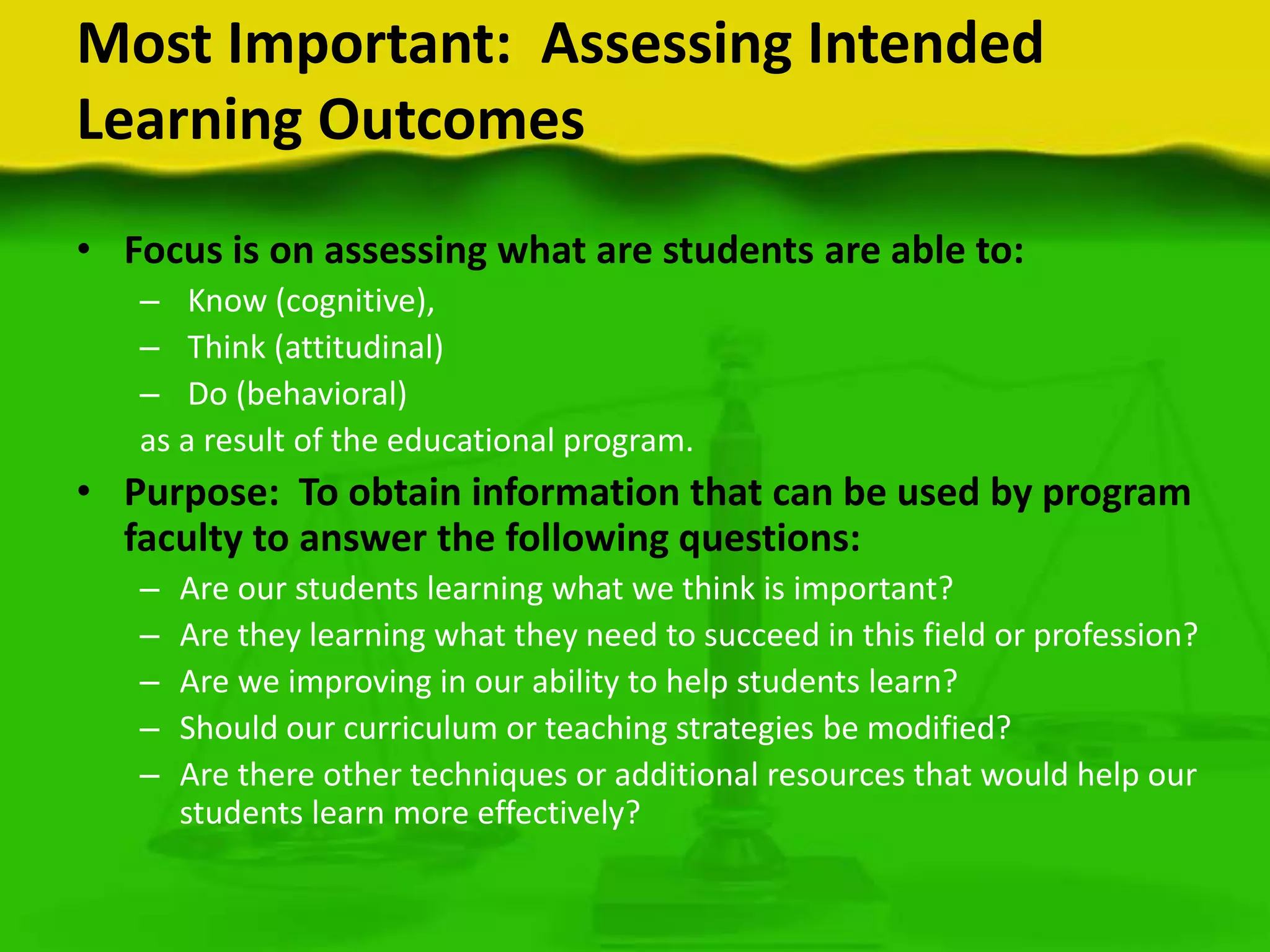 Most Important: Assessing Intended
Learning Outcomes
• Focus is on assessing what are students are able to:
– Know (cognitive),
– Think (attitudinal)
– Do (behavioral)
as a result of the educational program.

• Purpose: To obtain information that can be used by program
faculty to answer the following questions:
–
–
–
–
–

Are our students learning what we think is important?
Are they learning what they need to succeed in this field or profession?
Are we improving in our ability to help students learn?
Should our curriculum or teaching strategies be modified?
Are there other techniques or additional resources that would help our
students learn more effectively?

 