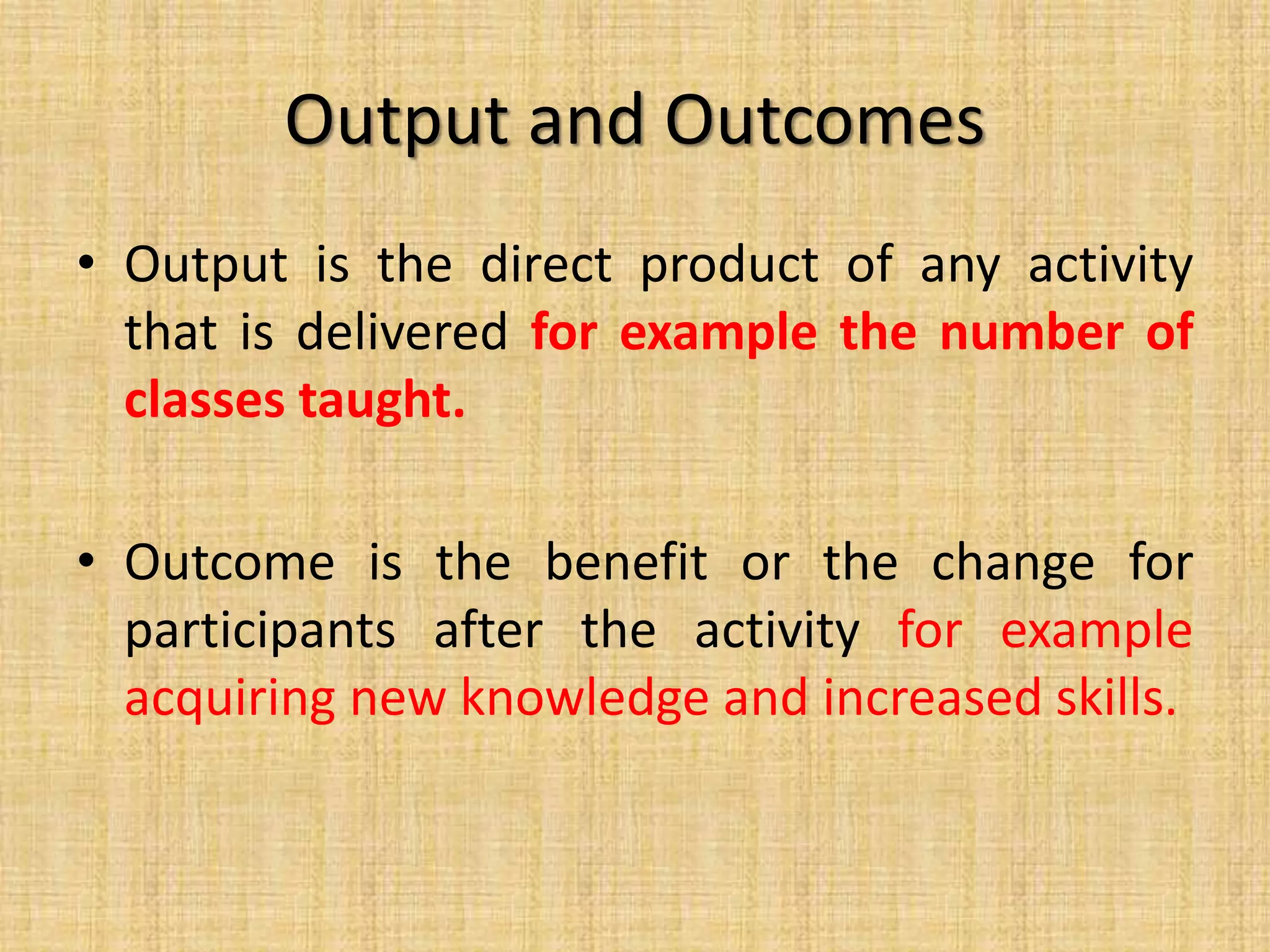 Output and Outcomes
• Output is the direct product of any activity
that is delivered for example the number of
classes taught.
• Outcome is the benefit or the change for
participants after the activity for example
acquiring new knowledge and increased skills.

 