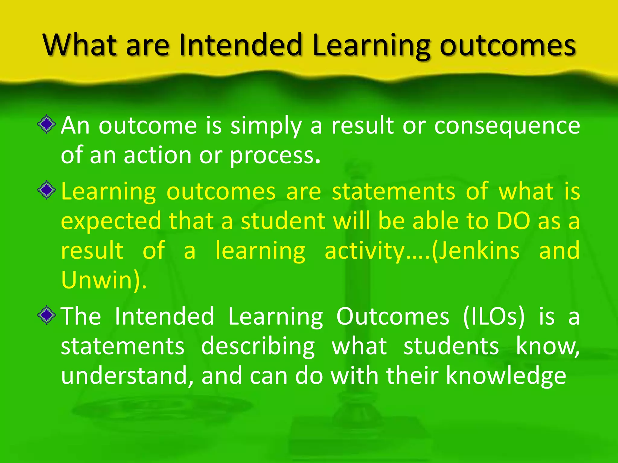 What are Intended Learning outcomes
An outcome is simply a result or consequence
of an action or process.
Learning outcomes are statements of what is
expected that a student will be able to DO as a
result of a learning activity….(Jenkins and
Unwin).
The Intended Learning Outcomes (ILOs) is a
statements describing what students know,
understand, and can do with their knowledge

 