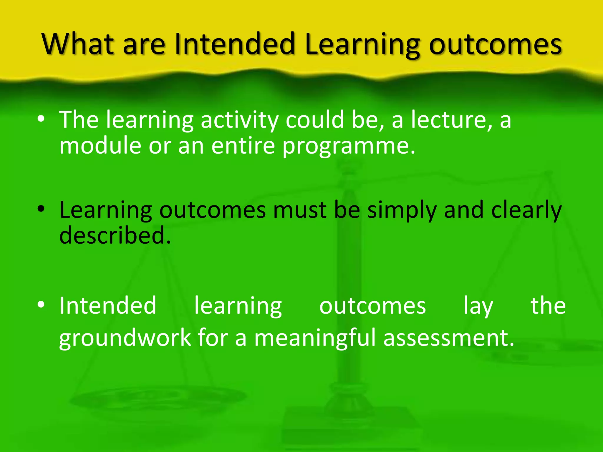 What are Intended Learning outcomes
• The learning activity could be, a lecture, a
module or an entire programme.
• Learning outcomes must be simply and clearly
described.
• Intended learning outcomes lay the
groundwork for a meaningful assessment.

 