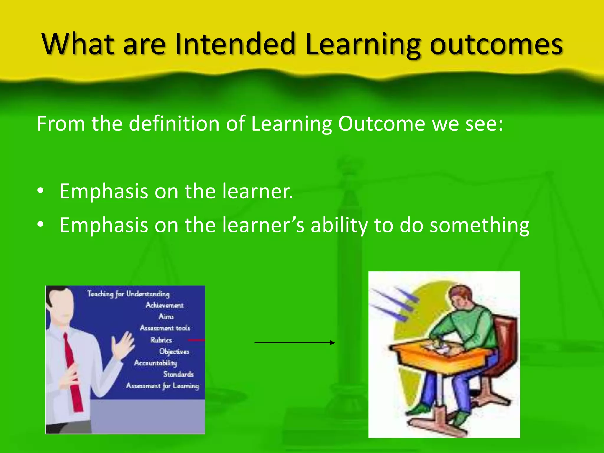 What are Intended Learning outcomes
From the definition of Learning Outcome we see:
• Emphasis on the learner.
• Emphasis on the learner’s ability to do something

 