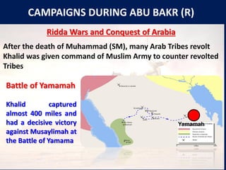 CAMPAIGNS DURING ABU BAKR (R)
Ridda Wars and Conquest of Arabia
After the death of Muhammad (SM), many Arab Tribes revolt
Khalid was given command of Muslim Army to counter revolted
Tribes
Yamamah
Battle of Yamamah
Khalid captured
almost 400 miles and
had a decisive victory
against Musaylimah at
the Battle of Yamama
 
