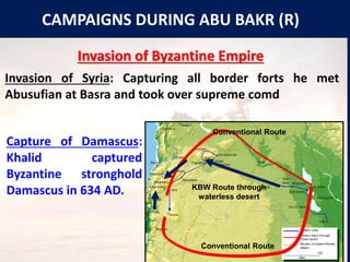 CAMPAIGNS DURING ABU BAKR (R)
Invasion of Byzantine Empire
Invasion of Syria: Capturing all border forts he met
Abusufian at Basra and took over supreme comd
Capture of Damascus:
Khalid captured
Byzantine stronghold
Damascus in 634 AD.
Conventional Route
KBW Route through
waterless desert
Conventional Route
 