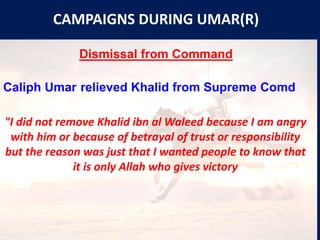 CAMPAIGNS DURING UMAR(R)
Dismissal from Command
Caliph Umar relieved Khalid from Supreme Comd
"I did not remove Khalid ibn al Waleed because I am angry
with him or because of betrayal of trust or responsibility
but the reason was just that I wanted people to know that
it is only Allah who gives victory
 