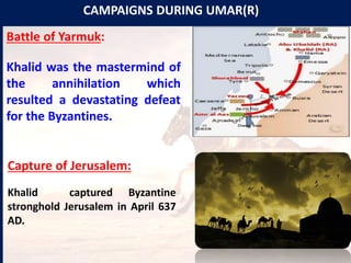 CAMPAIGNS DURING UMAR(R)
Battle of Yarmuk:
Khalid was the mastermind of
the annihilation which
resulted a devastating defeat
for the Byzantines.
Capture of Jerusalem:
Khalid captured Byzantine
stronghold Jerusalem in April 637
AD.
 