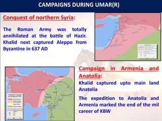 CAMPAIGNS DURING UMAR(R)
Conquest of northern Syria:
The Roman Army was totally
annihilated at the battle of Hazir.
Khalid next captured Aleppo from
Byzantine in 637 AD
Campaign in Armenia and
Anatolia:
Khalid captured upto main land
Anatolia
The expedition to Anatolia and
Armenia marked the end of the mil
career of KBW
 