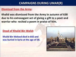 [[[[[ CAMPAIGNS DURING UMAR(R)
Dismissal from the Army:
Khalid was dismissed from the Army in autumn of 638
due to his extravagant act of giving a gift to a poet and
warrior who recited a poem in praise of him.
Dead of Khalid Bin Walid:
Khalid Bin Waleed died in 642 and
was buried in Syria at the age of 58.
 