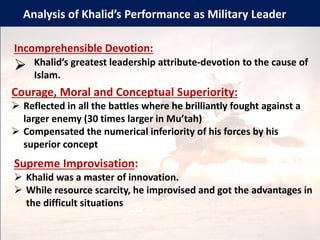 Analysis of Khalid’s Performance as Military Leader
Incomprehensible Devotion:
➢ Khalid’s greatest leadership attribute-devotion to the cause of
Islam.
Courage, Moral and Conceptual Superiority:
➢ Reflected in all the battles where he brilliantly fought against a
larger enemy (30 times larger in Mu’tah)
➢ Compensated the numerical inferiority of his forces by his
superior concept
Supreme Improvisation:
➢ Khalid was a master of innovation.
➢ While resource scarcity, he improvised and got the advantages in
the difficult situations
 