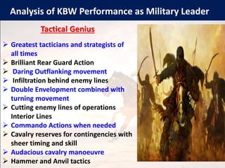 Analysis of KBW Performance as Military Leader
Tactical Genius
➢ Greatest tacticians and strategists of
all times
➢ Brilliant Rear Guard Action
➢ Daring Outflanking movement
➢ Infiltration behind enemy lines
➢ Double Envelopment combined with
turning movement
➢ Cutting enemy lines of operations
Interior Lines
➢ Commando Actions when needed
➢ Cavalry reserves for contingencies with
sheer timing and skill
➢ Audacious cavalry manoeuvre
➢ Hammer and Anvil tactics
 