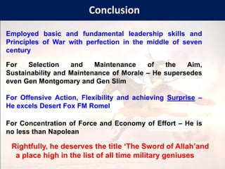Conclusion
For Selection and Maintenance of the Aim,
Sustainability and Maintenance of Morale – He supersedes
even Gen Montgomary and Gen Slim
Employed basic and fundamental leadership skills and
Principles of War with perfection in the middle of seven
century
Rightfully, he deserves the title ‘The Sword of Allah’and
a place high in the list of all time military geniuses
For Offensive Action, Flexibility and achieving Surprise –
He excels Desert Fox FM Romel
For Concentration of Force and Economy of Effort – He is
no less than Napolean
 