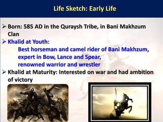 Life Sketch: Early Life
➢ Born: 585 AD in the Quraysh Tribe, in Bani Makhzum
Clan
➢ Khalid at Youth:
Best horseman and camel rider of Bani Makhzum,
expert in Bow, Lance and Spear,
renowned warrior and wrestler
➢ Khalid at Maturity: Interested on war and had ambition
of victory
 