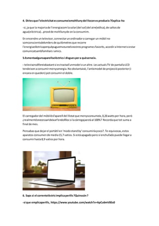 4. Diriesque l’electricitatesconsumeixmoltllunydel lloconesprodueix?Explica-ho
-si, jaque la majoriade l’energiacom lasolar(del sol) del aire(eólica),de saltosde
agua(eléctrica)...provéde moltllunyde onlaconsumim.
En encendre untelevisor,connectarunordinadorocarregar un mòbil no
somconscientsdelsmilersde quilòmetresque recorre
l'energiaelèctricaperquèpuguemveureelsnostresprogramesfavorits,accediraInternetoestar
comunicatsambfamiliarsi amics.
5.Esmentaalgunsaparellselèctricsi disguespera quèserveix.
- televisorsdifereixbastantsi estractad'unmodel ounaltre.LesactualsTV de pantallaLCD
tendeixenaconsumirmenysenergia.Noobstantaixò,l'anticmodel de projeccióposterior(i
encara enqueden) potconsumirel doble.
El carregadordel mòbilésl'aparell del llistatque menysconsumeix,0,26wattsper hora,però
¿realmentésnecessarideixarl'endollllocsi lacàrregajaestàal 100%? Recordaque tot suma a
final de mes.
Pensabasque dejarel portátil en‘modostandby’consumiríapoco?.Te equivocas,estos
aparatos consumende media15,7 vatios.Si estáapagadopero sí enchufadopuede llegara
consumirhasta8,9 vatiospor hora.
6. Saps si el correntelèctricimplicaperills?Quinssón?
-si que emplicaperills, https://www.youtube.com/watch?v=ApCu6mVBSs0
 
