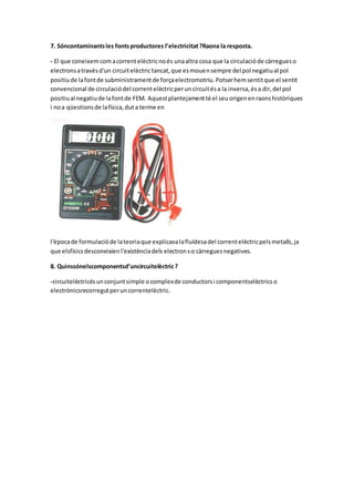 7. Sóncontaminantsles fontsproductores l’electricitat?Raona la resposta.
- El que coneixemcomacorrentelèctricnoés unaaltra cosa que la circulacióde càrregueso
electronsatravésd'un circuitelèctrictancat,que esmouensempre del pol negatiual pol
positiude lafontde subministramentde forçaelectromotriu.Potserhemsentitque el sentit
convencional de circulaciódel correntelèctricperuncircuitésa la inversa,ésa dir,del pol
positiual negatiude lafontde FEM. Aquestplantejamentté el seuorigenenraonshistòriques
i noa qüestionsde lafísica,duta terme en
l'èpocade formulacióde lateoriaque explicavalafluïdesadel correntelèctricpelsmetalls,ja
que elsfísicsdesconeixienl'existènciadels electronso càrreguesnegatives.
8. Quinssónelscomponentsd’uncircuitelèctric?
-circuitelèctricésunconjuntsimple ocomplexde conductorsi componentselèctricso
electrònicsrecorregutperuncorrentelèctric.
 