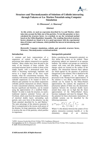 © ADR Journals 2014. All Rights Reserved.
Structure and Thermodynamics of Solutions of Colloids interacting
through Yukawa or Lu- Marlow Potentials using Computer
Simulation
K. Elhasnaoui*
, A. Maaroouf *
Abstract
In this article, we used an expression described by Lu and Marlow, which
takes into account the finite size of the particles. To test this potential, we have
calculated the structure factor. As a method, we use the variational method
based on the Gibbs-Bogoliubov inequality. The resulting theoretical structure
factors obtained are found to be in a good agreement with the experimental
data of Grüner and Lehmann, which justified the interest in introducing such
a potential.
Keywords: Computer simulations, colloids, pair potential, structure factor,
Structure, Thermodynamics variational method.
Introduction
A common and basic representation of a
suspension of colloid is that of charged
polystyrene latex spheres immersed in an aqueous
medium.1
Many studies have been devoted to the
study of the structure of these colloids. The
associated structure factor is similar to those of the
simple liquids, with a pronounced peak first,
which is becoming increasingly important and
moves to a larger values of the wave vector
transfer, when the concentration increases. This
similarity with atomic systems allows the physical
colloidal suspensions to be treated in terms of
effective pair potential. In very dilute suspensions
colloidal, particle interactions are absent, whereas
in more concentrated solutions, interaction effects
become significant and therefore, can be treated
using the approximation of a modified Debye-
Hückel.2
In order to study the structure, we used a
traditional repulsive potential Verwey and an
Overbeek, which came from the mutual interaction
of electrical double layers surrounding each
particle, and a new form of the attractive van der
Waals potential described by Lu and Marlow.3
The main advantage of this attractive potential is
that it is proportional to the inverse sixth power of
the distance, for large separations, and in addition,
it involves the size of the particles, which justifies
its importance.
Interparticle potential
Before considering the interparticle potential, we
first define the system to be studied. These
polystyrene spheres are immersed in an aqueous
medium. The sulfonic acid groups are ionized by
contact with water and then produce negative
charges which are located on the surface of the
spheres. The interactions between these spheres
are foiled against by the presence of positively
charged ions in the solution. This is identical to the
shielding of impurities in an electron gas
processed in the Thomas-Fermi approximation. If
the solution is very dilute, interactions between
colloids can be treated by the Debye-Huckel
approximation. By contrast, the suspensions of
polystyrene spheres of finite size, the electrostatic
repulsion between the electrical double layers
around these areas are so high that the linear
approximation of the Debye-Hückel theory
becomes inadequate and must be changed. Thus,
the potential for these electrostatic interactions of
colloidal systems can be described by the
following expression-
r
e
ka
eeZ
rU
krka
DH









2
0
22
1
)(

(1)
Where r is the distance between the centers of two
spheres interaction (common load Ze , e is the
elementary charge of an electron),
*
LPPPC, Sciences Faculty Ben M’sik, P.O.Box 7955, Casablanca, (Morocco)
Correspondence to: Mr. K. Elhasnaoui, LPPPC, Sciences Faculty Ben M’sik, P.O.Box 7955, Casablanca, (Morocco).
E- mail: elhasnaouikhalid@gmail.com
 