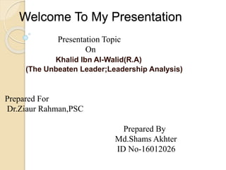 Welcome To My Presentation
Presentation Topic
On
Khalid Ibn Al-Walid(R.A)
(The Unbeaten Leader;Leadership Analysis)
Prepared For
Dr.Ziaur Rahman,PSC
Prepared By
Md.Shams Akhter
ID No-16012026
 