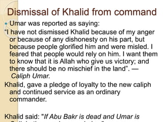 Dismissal of Khalid from command
 Umar was reported as saying:
“I have not dismissed Khalid because of my anger
or because of any dishonesty on his part, but
because people glorified him and were misled. I
feared that people would rely on him. I want them
to know that it is Allah who give us victory; and
there should be no mischief in the land”. —
 Caliph Umar.
Khalid, gave a pledge of loyalty to the new caliph
and continued service as an ordinary
commander.
Khalid said: "If Abu Bakr is dead and Umar is
 