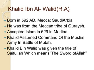 Khalid Ibn Al- Walid(R.A)
 Born in 592 AD, Mecca; SaudiArbia
 He was from the Meccan tribe of Quraysh.
 Accepted Islam in 629 in Medina.
 Khalid Assumed Command Of the Muslim
Army In Battle of Mutah.
 Khalid Bin Walid was given the title of
Saifullah Which means’’The Sword ofAllah”
 